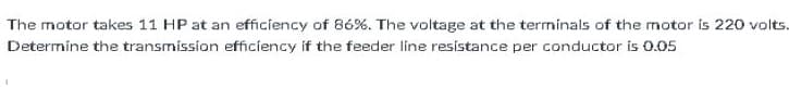 The motor takes 11 HP at an efficiency of 86%. The voltage at the terminals of the motor is 220 volts.
Determine the transmission efficiency if the feeder line resistance per conductor is 0.05
