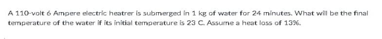 A 110-volt 6 Ampere electric heatrer is submerged in 1 kg of water for 24 minutes. What will be the final
temperature of the water if its initial temperature is 23 C. Assume a heat loss of 13%.
