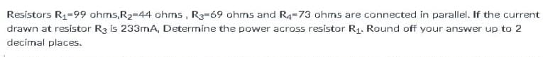 Resistors R1-99 ohms,R2-44 ohms, R3-69 ohms and R4-73 ohmns are connected in parallel. If the current
drawn at resístor R3 is 233mA, Determine the power across resístor R1. Round off your answer up to 2
decímal places.
