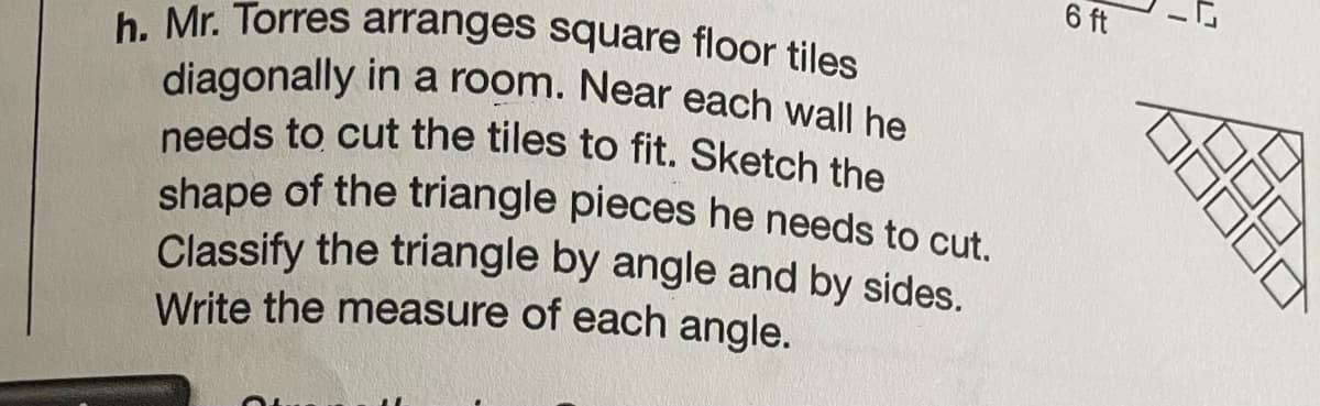 6 ft
shape of the triangle pieces he needs to cut.
needs to cut the tiles to fit. Sketch the
diagonally in a room. Near each wall he
h. Mr. Torres arranges square floor tiles
shape of the triangle pieces he needs to cut
Classify the triangle by angle and by sides.
Write the measure of each angle.
17
