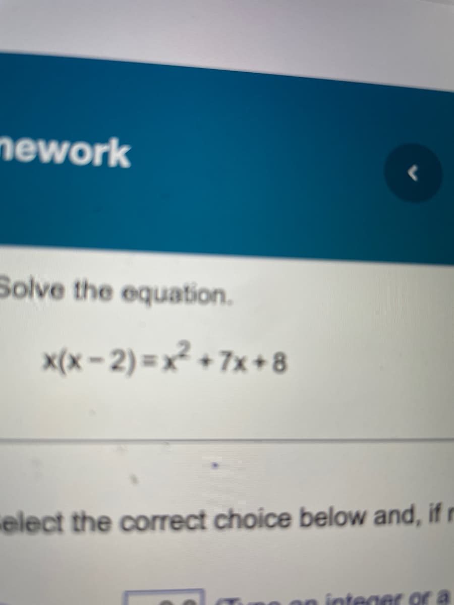 nework
Solve the equation.
x(x-2)=x² +7x+8
elect the correct choice below and, if n
integer or a