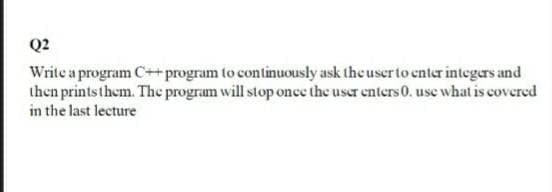 Q2
Write a program C++program to continuously ask theuserto enter integers and
then printsthem. The program will stop once the user enters 0. use what is covered
in the last lecture
