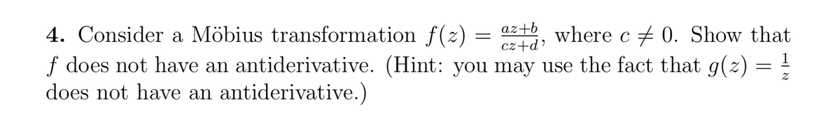 az+b
4. Consider a Möbius transformation f(z) = 4+6, wherec + 0. Show that
f does not have an antiderivative. (Hint: you may use the fact that g(2)
does not have an antiderivative.)
cz+d?
