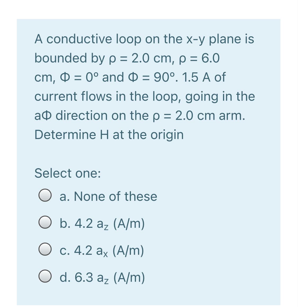 A conductive loop on the x-y plane is
bounded by p = 2.0 cm, p = 6.0
%3D
cm, 0 = 0° and = 90°. 1.5 A of
current flows in the loop, going in the
að direction on the p = 2.0 cm arm.
Determine Hat the origin
Select one:
a. None of these
b. 4.2 az (A/m)
O c. 4.2 ax (A/m)
d. 6.3 az (A/m)
