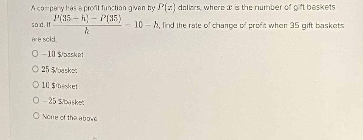 A company has a profit function given by P(x) dollars, where x is the number of gift baskets
P(35+ h) – P(35)
sold. If
= 10 – h, find the rate of change of profit when 35 gift baskets
h
are sold.
-10 $/basket
25 $/basket
10 $/basket
O-25 $/basket
None of the above
