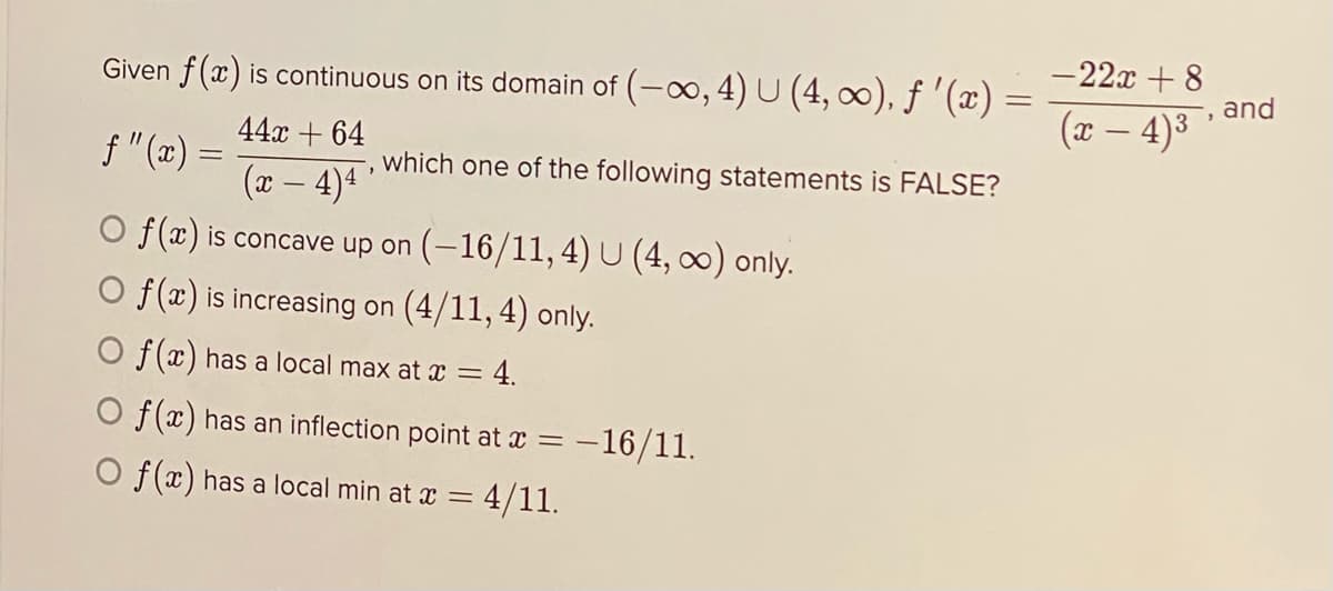 Given f(x) is continuous on its domain of (-o, 4) U (4, ∞), ƒ '(x) =
- 22x + 8
and
(x – 4)3
|
44x + 64
f "(x) =
which one of the following statements is FALSE?
(x – 4)4 '
O f(x) is concave up on (-16/11,4) U (4, 0) only.
O f(x) is increasing on (4/11, 4) only.
O f(x) has a local max at x = 4.
O f(x) has an inflection point at x = -16/11.
O f(x) has a local min at x =
