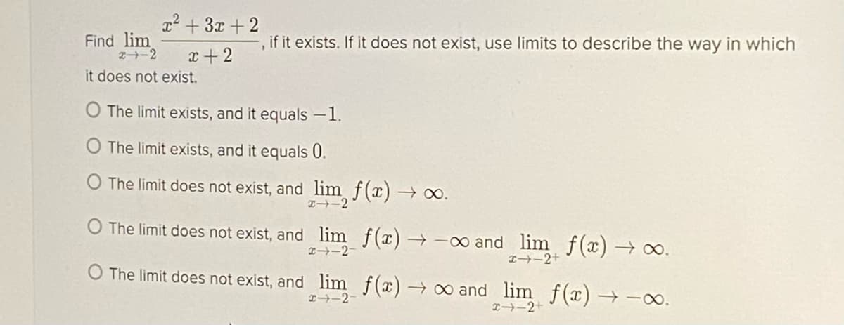 x2 +3x +2
Find lim
2-2
if it exists. If it does not exist, use limits to describe the way in which
x + 2
it does not exist.
O The limit exists, and it equals -1.
O The limit exists, and it equals 0.
O The limit does not exist, and lim f(x) → o.
O The limit does not exist, and lim f(x)→-oo and lim f(x) → o.
I→-2-
I-2+
The limit does not exist, and lim f(x) → ∞ and lim f(x) - -∞.
I→-2
I-2+
