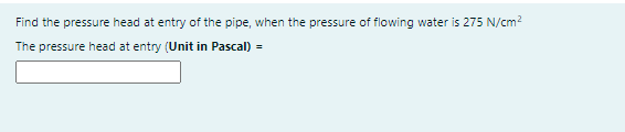 Find the pressure head at entry of the pipe, when the pressure of flowing water is 275 N/cm2
The pressure head at entry (Unit in Pascal) =
