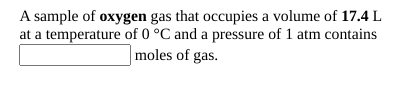 A sample of oxygen gas that occupies a volume of 17.4 L
at a temperature of 0 °C and a pressure of 1 atm contains
moles of gas.
