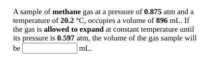 A sample of methane gas at a pressure of 0.875 atm and a
temperature of 20.2 °C, occupies a volume of 896 mL. If
the gas is allowed to expand at constant temperature until
its pressure is 0.597 atm, the volume of the gas sample will
be
mL.
