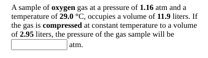 A sample of oxygen gas at a pressure of 1.16 atm and a
temperature of 29.0 °C, occupies a volume of 11.9 liters. If
the gas is compressed at constant temperature to a volume
of 2.95 liters, the pressure of the gas sample will be
atm.
