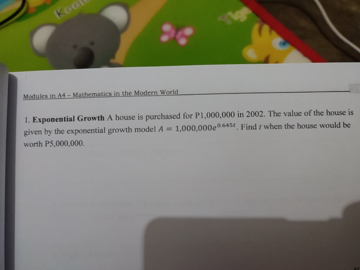 Koo
Tige
Modules in A4 – Mathematics in the Modern World
1. Exponential Growth A house is purchased for P1,000,000 in 2002. The value of the house is
given by the exponential growth model A =
worth P5,000,000.
1,000,000e0.645t Find t when the house would be
