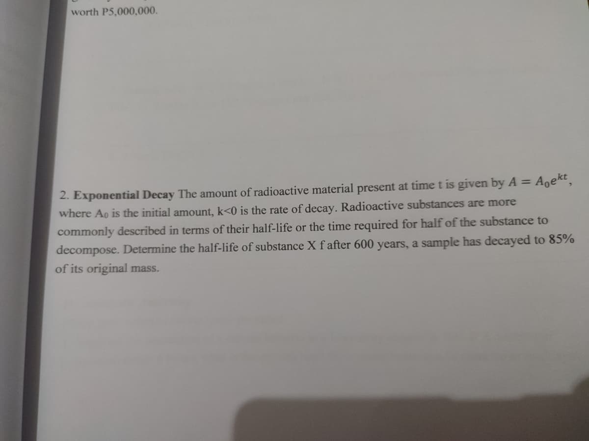 worth P5,000,000.
2. Exponential Decay The amount of radioactive material present at timet is given by A =
Agekt
where Ao is the initial amount, k<0 is the rate of decay. Radioactive substances are more
commonly described in terms of their half-life or the time required for half of the substance to
decompose. Determine the half-life of substance X f after 600 years, a sample has decayed to 85%
of its original mass.
