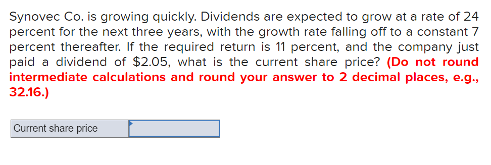 Synovec Co. is growing quickly. Dividends are expected to grow at a rate of 24
percent for the next three years, with the growth rate falling off to a constant 7
percent thereafter. If the required return is 11 percent, and the company just
paid a dividend of $2.05, what is the current share price? (Do not round
intermediate calculations and round your answer to 2 decimal places, e.g.,
32.16.)
Current share price
