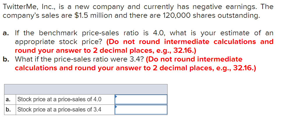 TwitterMe, Inc., is a new company and currently has negative earnings. The
company's sales are $1.5 million and there are 120,000 shares outstanding.
a. If the benchmark price-sales ratio is 4.0, what is your estimate of an
appropriate stock price? (Do not round intermediate calculations and
round your answer to 2 decimal places, e.g., 32.16.)
b. What if the price-sales ratio were 3.4? (Do not round intermediate
calculations and round your answer to 2 decimal places, e.g., 32.16.)
а.
Stock price at a price-sales of 4.0
b.
Stock price at a price-sales of 3.4
