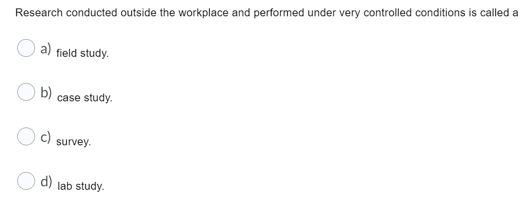 Research conducted outside the workplace and performed under very controlled conditions is called a
a)
field study.
b)
case study.
c)
survey.
O d) lab study.
