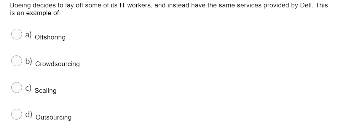 Boeing decides to lay off some of its IT workers, and instead have the same services provided by Dell. This
is an example of:
a)
Offshoring
b)
Crowdsourcing
Scaling
d)
Outsourcing
