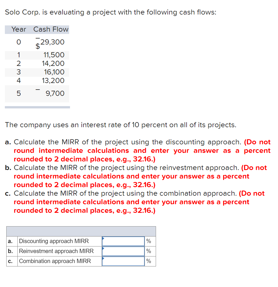 Solo Corp. is evaluating a project with the following cash flows:
Year
Cash Flow
529,300
1
11,500
14,200
16,100
13,200
2
3
4
5
9,700
The company uses an interest rate of 10 percent on all of its projects.
a. Calculate the MIRR of the project using the discounting approach. (Do not
round intermediate calculations and enter your answer as a percent
rounded to 2 decimal places, e.g.., 32.16.)
b. Calculate the MIRR of the project using the reinvestment approach. (Do not
round intermediate calculations and enter your answer as a percent
rounded to 2 decimal places, e.g., 32.16.)
c. Calculate the MIRR of the project using the combination approach. (Do not
round intermediate calculations and enter your answer as a percent
rounded to 2 decimal places, e.g., 32.16.)
Discounting approach MIRR
%
а.
b. Reinvestment approach MIRR
%
с.
Combination approach MIRR
%
