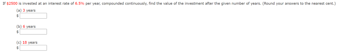 If $2500 is invested at an interest rate of 6.5% per year, compounded continuously, find the value of the investment after the given number of years. (Round your answers to the nearest cent.)
(а) 3 years
2$
(b) 6 years
2$
(с) 18 years
$
