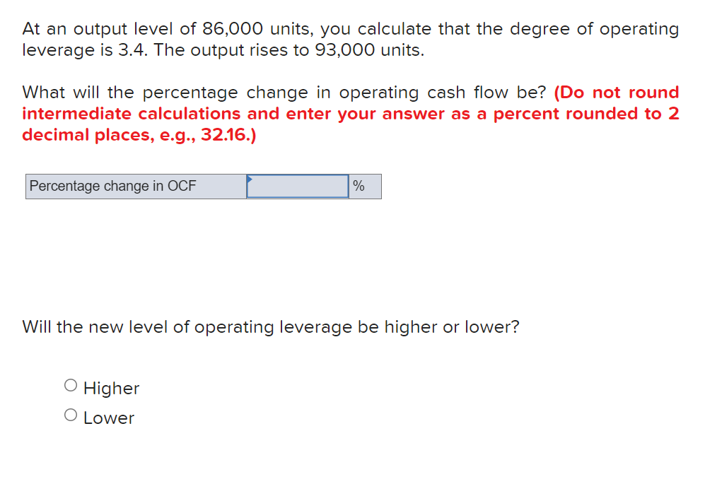 At an output level of 86,000 units, you calculate that the degree of operating
leverage is 3.4. The output rises to 93,000 units.
What will the percentage change in operating cash flow be? (Do not round
intermediate calculations and enter your answer as a percent rounded to 2
decimal places, e.g., 32.16.)
Percentage change in OCF
%
Will the new leve
of operating leverage be higher or lower?
O Higher
O Lower
