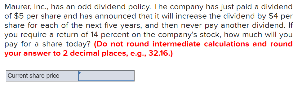 Maurer, Inc., has an odd dividend policy. The company has just paid a dividend
of $5 per share and has announced that it will increase the dividend by $4 per
share for each of the next five years, and then never pay another dividend. If
you require a return of 14 percent on the company's stock, how much will you
pay for a share today? (Do not round intermediate calculations and round
your answer to 2 decimal places, e.g.., 32.16.)
Current share price
