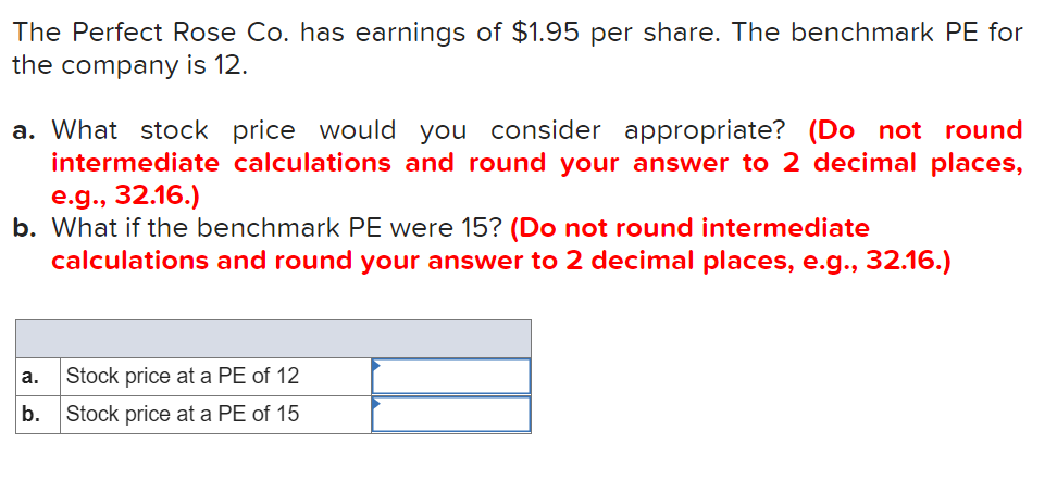 The Perfect Rose Co. has earnings of $1.95 per share. The benchmark PE for
the company is 12.
a. What stock price would you consider appropriate? (Do not round
intermediate calculations and round your answer to 2 decimal places,
e.g., 32.16.)
b. What if the benchmark PE were 15? (Do not round intermediate
calculations and round your answer to 2 decimal places, e.g., 32.16.)
а.
Stock price at a PE of 12
b.
Stock price at a PE of 15
