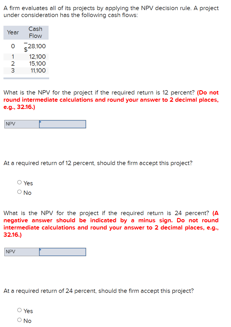 A firm evaluates all of its projects by applying the NPV decision rule. A project
under consideration has the following cash flows:
Cash
Flow
Year
O 528.100
12,100
15,100
11,100
1
2
3
What is the NPV for the project if the required return is 12 percent? (Do not
round intermediate calculations and round your answer to 2 decimal places,
e.g., 32.16.)
NPV
At a required return of 12 percent, should the firm accept this project?
O Yes
O No
What is the NPV for the project if the required return is 24 percent? (A
negative answer should be indicated by a minus sign. Do not round
intermediate calculations and round your answer to 2 decimal places, e.g.,
32.16.)
NPV
At a required return of 24 percent, should the firm accept this project?
O Yes
O No
