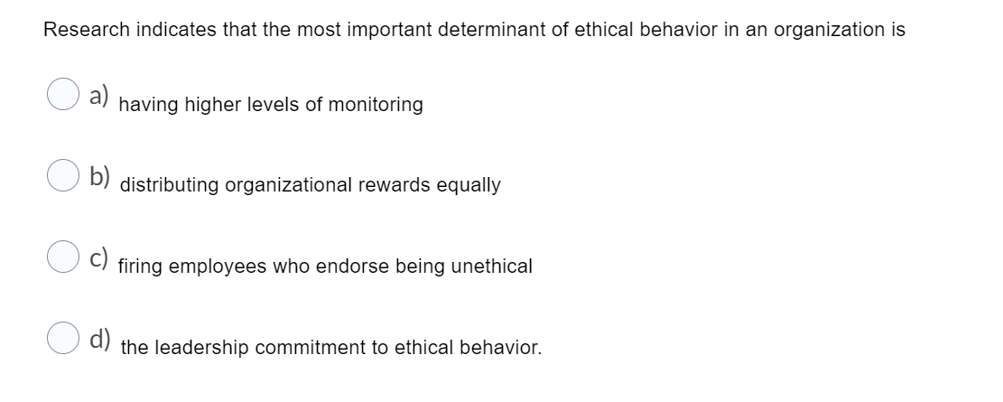 Research indicates that the most important determinant of ethical behavior in an organization is
a)
having higher levels of monitoring
b)
distributing organizational rewards equally
c)
firing employees who endorse being unethical
d)
the leadership commitment to ethical behavior.
