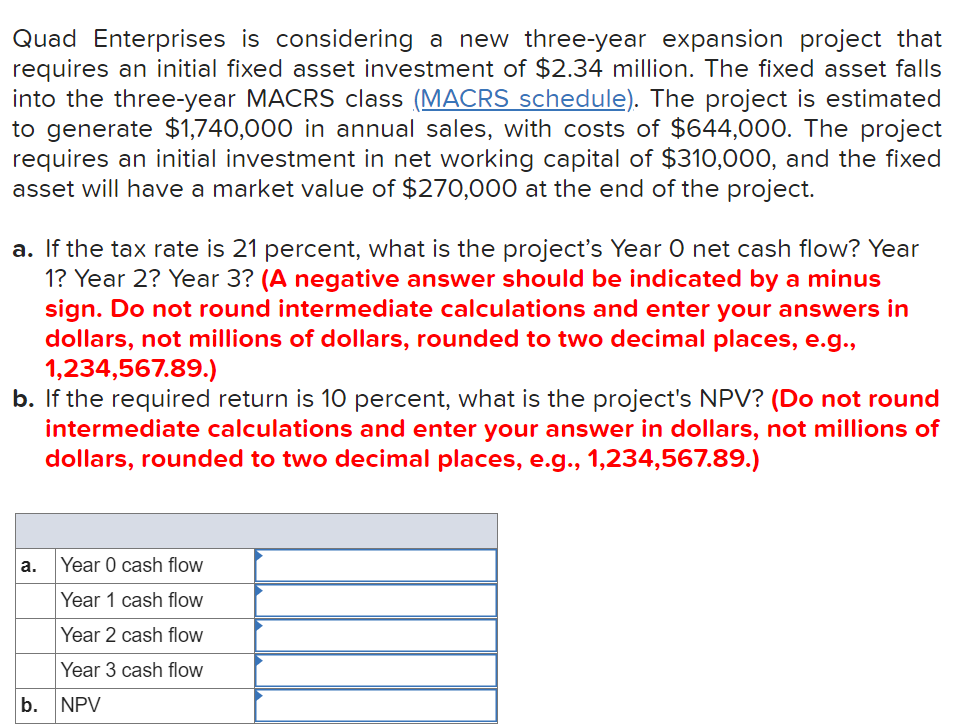 Quad Enterprises is considering a new three-year expansion project that
requires an initial fixed asset investment of $2.34 million. The fixed asset falls
into the three-year MACRS class (MACRS schedule). The project is estimated
to generate $1,740,000 in annual sales, with costs of $644,000. The project
requires an initial investment in net working capital of $310,000, and the fixed
asset will have a market value of $270,000 at the end of the project.
a. If the tax rate is 21 percent, what is the project's Year O net cash flow? Year
1? Year 2? Year 3? (A negative answer should be indicated by a minus
sign. Do not round intermediate calculations and enter your answers in
dollars, not millions of dollars, rounded to two decimal places, e.g.,
1,234,567.89.)
b. If the required return is 10 percent, what is the project's NPV? (Do not round
intermediate calculations and enter your answer in dollars, not millions of
dollars, rounded to two decimal places, e.g., 1,234,567.89.)
а.
Year 0 cash flow
Year 1 cash flow
Year 2 cash flow
Year 3 cash flow
b.
NPV
