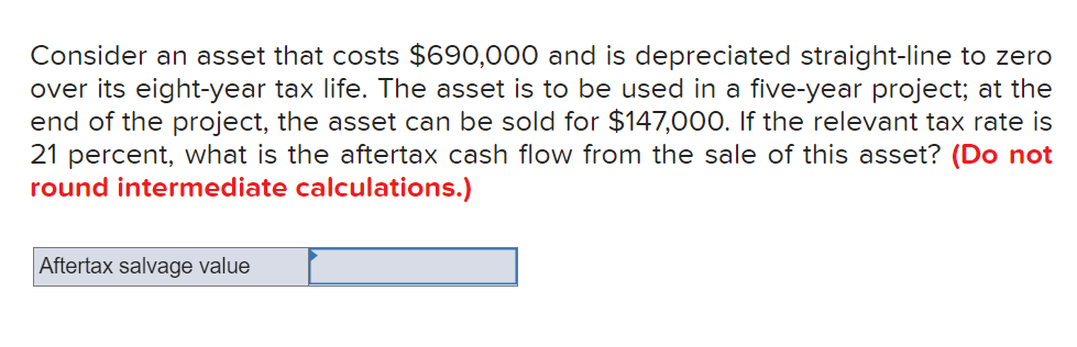 Consider an asset that costs $690,000 and is depreciated straight-line to zero
over its eight-year tax life. The asset is to be used in a five-year project; at the
end of the project, the asset can be sold for $147,000. If the relevant tax rate is
21 percent, what is the aftertax cash flow from the sale of this asset? (Do not
round intermediate calculations.)
Aftertax salvage value
