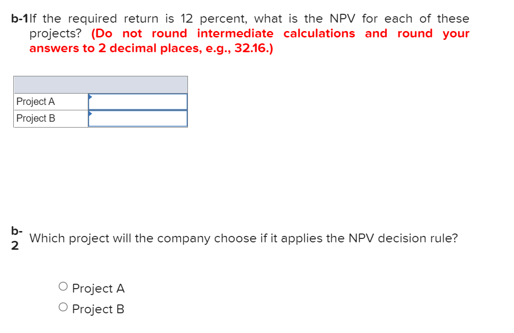 b-1lf the required return is 12 percent, what is the NPV for each of these
projects? (Do not round intermediate calculations and round your
answers to 2 decimal places, e.g., 32.16.)
Project A
Project B
b-
Which project will the company choose if it applies the NPV decision rule?
O Project A
O Project B
