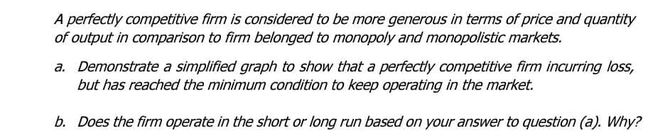 A perfectly competitive firm is considered to be more generous in terms of price and quantity
of output in comparison to firm belonged to monopoly and monopolistic markets.
a. Demonstrate a simplified graph to show that a perfectly competitive firm incurring loss,
but has reached the minimum condition to keep operating in the market.
b. Does the firm operate in the short or long run based on your answer to question (a). Why?
