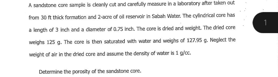 A sandstone core sample is cleanly cut and carefully measure in a laboratory after taken out
from 30 ft thick formation and 2-acre of oil reservoir in Sabah Water. The cylindrical core has
a length of 3 inch and a diameter of 0.75 inch. The core is dried and weight. The dried core
weighs 125 g. The core is then saturated with water and weighs of 127.95 g. Neglect the
weight of air in the dried core and assume the density of water is 1 g/cc.
Determine the porosity of the sandstone core.
