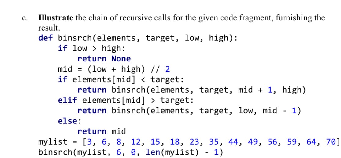 Illustrate the chain of recursive calls for the given code fragment, furnishing the
result.
с.
def binsrch(elements, target, low, high):
if low > high:
return None
(low + high) // 2
if elements[mid] < target:
return binsrch(elements, target, mid + 1, high)
elif elements[mid] > target:
return binsrch(elements, target, low, mid
else:
mid =
1)
return mid
[3, 6, 8, 12, 15, 18, 23, 35, 44, 49, 56, 59, 64, 70]
mylist
binsrch(mylist, 6, 0, len(mylist) - 1)
