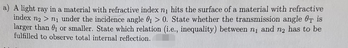 a) A light ray in a material with refractive index n₁ hits the surface of a material with refractive
index n2 > n₁ under the incidence angle 0₁ > 0. State whether the transmission angle Øt is
larger than 0₁ or smaller. State which relation (i.e., inequality) between n₁ and n₂ has to be
fulfilled to observe total internal reflection.