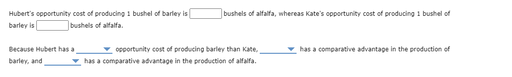 Hubert's opportunity cost of producing 1 bushel of barley is
bushels of alfalfa, whereas Kate's opportunity cost of producing 1 bushel of
barley is
bushels of alfalfa.
Because Hubert has a
v opportunity cost of producing barley than Kate,
has a comparative advantage in the production of
barley, and
has a comparative advantage in the production of alfalfa.
