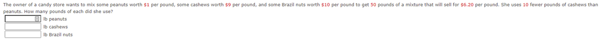 The owner of a candy store wants to mix some peanuts worth $1 per pound, some cashews worth $9 per pound, and some Brazil nuts worth $10 per pound to get 50 pounds of a mixture that will sell for $6.20 per pound. She uses 10 fewer pounds of cashews than
peanuts. How many pounds of each did she use?
O Ib peanuts
Ib cashews
Ib Brazil nuts
