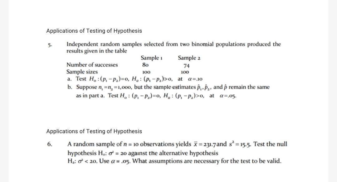 Applications of Testing of Hypothesis
Independent random samples selected from two binomial populations produced the
results given in the table
5.
Sample 1
80
100
6.
Sample 2
74
100
Number of successes
Sample sizes
a. Test Ho: (P₁-P₂)=0, Ha: (P.-P₂)>o, at a=.10
b. Suppose n₁ = n₂ =1,000, but the sample estimates P₁, P₂, and p remain the same
as in part a. Test H, (P₁-P₂)-o, H: (p₁ -P₂)>0, at a=.05.
Applications of Testing of Hypothesis
random sample of n = 10 observations yields x=231.7and s² = 15.5. Test the null
hypothesis Ho: o = 20 against the alternative hypothesis
H₁: < 20. Use a = .05. What assumptions are necessary for the test to be valid.