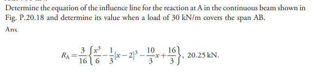 Determine the equation of the influence line for the reaction at A in the continuous beam shown in
Fig. P.20.18 and determine its value when a load of 30 kN/m covers the span AB.
Ans.
3 fx 1
RA
16 6 3
16
--X-+
3
10
20.25 kN.
3
