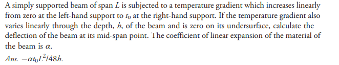 A simply supported beam of span L is subjected to a temperature gradient which increases linearly
from zero at the left-hand support to fo at the right-hand support. If the temperature gradient also
varies linearly through the depth, h, of the beam and is zero on its undersurface, calculate the
deflection of the beam at its mid-span point. The coefficient of linear expansion of the material of
the beam is a.
Ans. -ato1?148h.
