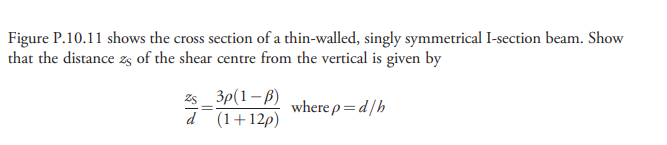 Figure P.10.11 shows the cross section of a thin-walled, singly symmetrical I-section beam. Show
that the distance zs of the shear centre from the vertical is given by
z5 _ 3p(1– 6)
d(1+12p)
where p=d/h
