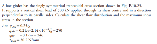 A box girder has the singly symmetrical trapezoidal cross section shown in Fig. P.10.23.
It supports a vertical shear load of 500 kN applied through its shear centre and in a direction
perpendicular to its parallel sides. Calculate the shear flow distribution and the maximum shear
stress in the section.
Ans. qOA=0.255A
9AB = 0.21sg-2.14×10-4+250
9BC=-0.17sc +246
Tmax=30.2 N/mm?.
!!
