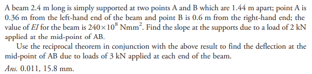 A beam 2.4 m long is simply supported at two points A and B which are 1.44 m apart; point A is
0.36 m from the left-hand end of the beam and point B is 0.6 m from the right-hand end; the
value of EI for the beam is 240×10® Nmm². Find the slope at the supports due to a load of 2 kN
applied at the mid-point of AB.
Use the reciprocal theorem in conjunction with the above result to find the deflection at the
mid-point of AB due to loads of 3 kN applied at each end of the beam.
Ans. 0.011, 15.8 mm.
