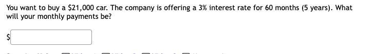 You want to buy a $21,000 car. The company is offering a 3% interest rate for 60 months (5 years). What
will your monthly payments be?
