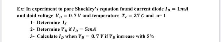 Ex: In experiment to pore Shockley's equation found current diode Ip = 1mA
and doid voltage VD = 0.7 V and temperature T. = 27 C and n= 1
1- Determine Is
2- Determine Vp if Ip = 5mA
3- Calculate Ip when Vp = 0.7 V if Vp increase with 5%
%3D
