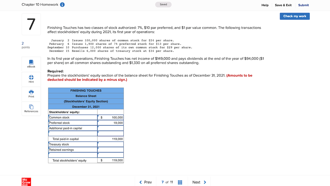 Chapter 10 Homework A
Saved
Help
Save & Exit
Submit
Check my work
7
Finishing Touches has two classes of stock authorized: 7%, $10 par preferred, and $1 par value common. The following transactions
affect stockholders' equity during 2021, its first year of operations:
January 2 Issues 100,000 shares of common stock for $24 per share.
February 6 Issues 1,900 shares of 78 preferred stock for $13 per share.
September 10 Purchases 12,000 shares of its own common stock for $29 per share.
December 15 Resells 6,000 shares of treasury stock at $34 per share.
2
points
In its first year of operations, Finishing Touches has net income of $149,000 and pays dividends at the end of the year of $94,000 ($1
per share) on all common shares outstanding and $1,330 on all preferred shares outstanding.
eBook
Required:
Prepare the stockholders' equity section of the balance sheet for Finishing Touches as of December 31, 2021. (Amounts to be
deducted should be indicated by a minus sign.)
Hint
FINISHING TOUCHES
Print
Balance Sheet
(Stockholders' Equity Section)
December 31, 2021
References
Stockholders' equity:
Common stock
%24
100,000
Preferred stock
19,000
Additional paid-in capital
Total paid-in capital
119,000
Treasury stock
Retained earnings
Total stockholders' equity
%2$
119,000
Mc
Graw
Hill
< Prev
7 of 11
Next >
