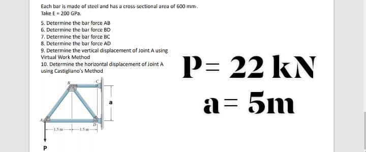 Each bar is made of steel and has a cross-sectional area of G00 mm.
Take E = 200 GPa.
5. Determine the bar force AB
6. Determine the bar force BD
7. Determine the bar force BC
8. Determine the bar force AD
9. Determine the vertical displacement of Joint A using
Virtual Work Method
P= 22 kN
10. Determine the horizontal displacement of Joint A
using Castigliano's Method
a= 5m
A
-15m
