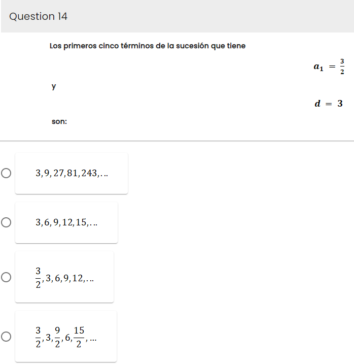 Question 14
O
O
O
Los primeros cinco términos de la sucesión que tiene
Y
3
2'
son:
3,9, 27,81,243,...
3,6,9,12,15,...
,3,6,9,12,...
9
O 0 2,3,4,6,15,
3.
2'
3
a1 = ²/
d = 3