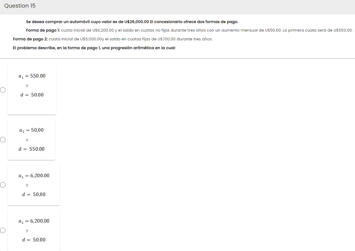 Question 15
O
Se desea comprar un automóvil cuyo valor es de U$26,000.00 El concesionario ofrece dos formas de pago.
Forma de pago 1: cuota inicial de U$6,200.00 y el saldo en cuotas no fijas durante tres años con un aumento mensual de U$50.00. La primera cuota será de U$550.00.
Forma de pago 2: cuota inicial de U$5,000.00y el saldo en cuotas fijas de U$700.00 durante tres años.
El problema describe, en la forma de pago 1, una progresión aritmética en la cual:
a₁ = 550.00
y
d = 50.00
a₁ = 50,00
Y
d = 550.00
a₁ = 6,200.00
y
d = 50,00
a₁ = 6,200.00
y
d = 50.00