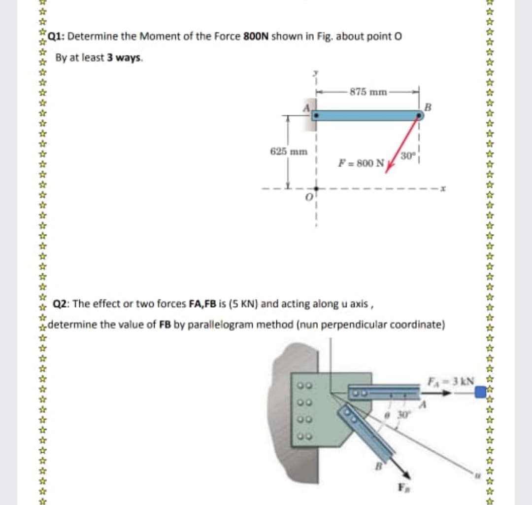 Q1: Determine the Moment of the Force 800N shown in Fig, about point O
By at least 3 ways.
875 mm
625 mm
30
F = 800 N
Q2: The effect or two forces FA,FB is (5 KN) and acting along u axis,
determine the value of FB by parallelogram method (nun perpendicular coordinate)
00
FA-3 kN
00
00
00
#六女女六六☆☆☆会☆☆女☆☆女☆六☆☆☆☆☆女☆☆☆六☆☆☆☆女☆☆六六☆哈如セ4 位信名
8883
********
******
*******
